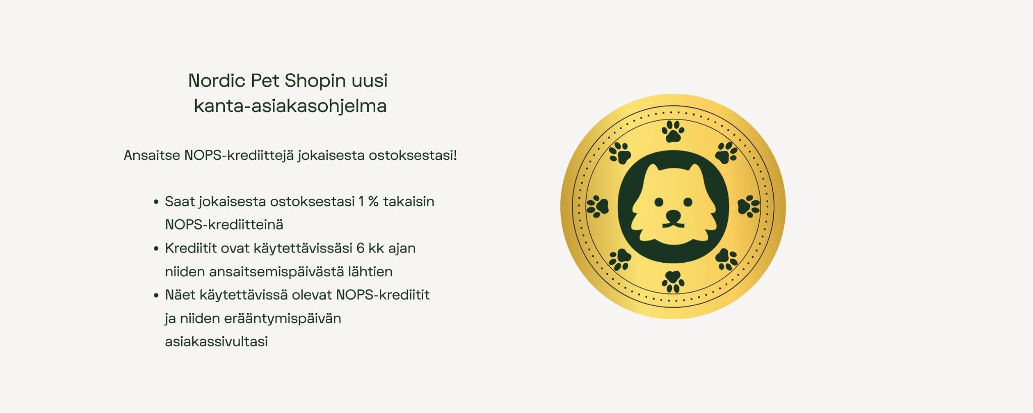 Nordic Pet Sopin kanta-asiakas ohjelma.
Ansaitse NOPS-krediittejä jokaisesta ostoksestasi.
- Saat jokaisesta ostoksestasi 1 % takaisin NOPS-krediitteinä.
- Krediitit ovat käytettävissäsi 6 kk ajan niiden ansaitsemispäivästä lähtien.
- Näet käytettävissä olevat NOPS-krediitit ja niiden erääntymispäivän asiakassivuiltasi.